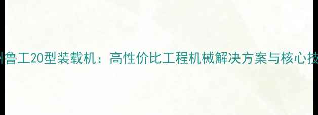 兰州鲁工20型装载机高性价比工程机械解决方案与核心技术