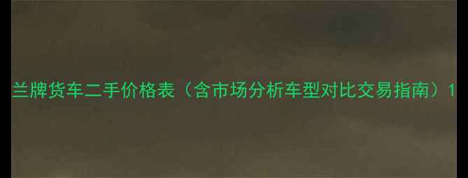 图片 兰牌货车二手价格表（含市场分析车型对比交易指南）1