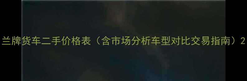 图片 兰牌货车二手价格表（含市场分析车型对比交易指南）2