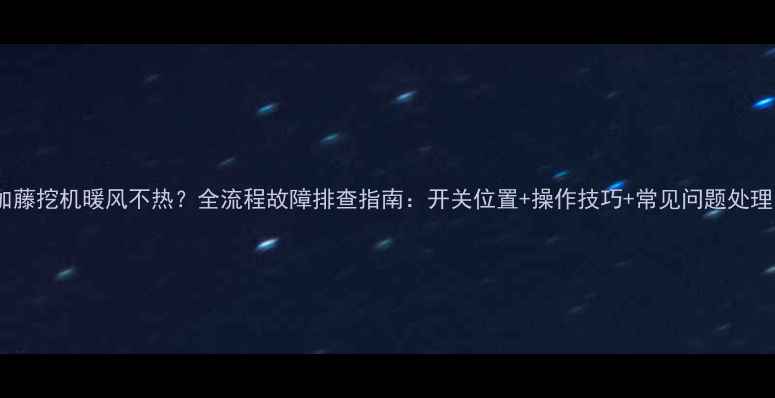 加藤挖机暖风不热全流程故障排查指南开关位置操作技巧常见问题处理