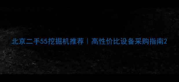 北京二手55挖掘机推荐高性价比设备采购指南