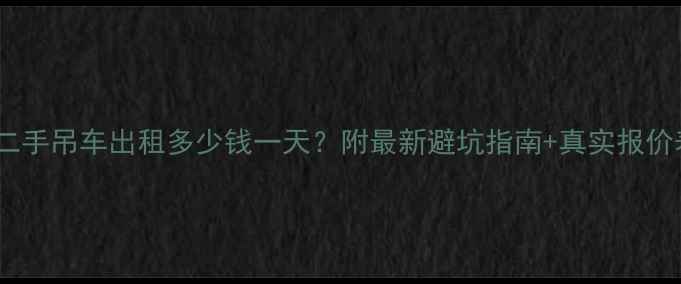 南宁二手吊车出租多少钱一天附最新避坑指南真实报价表