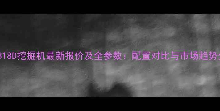 卡特318D挖掘机最新报价及全参数配置对比与市场趋势分析