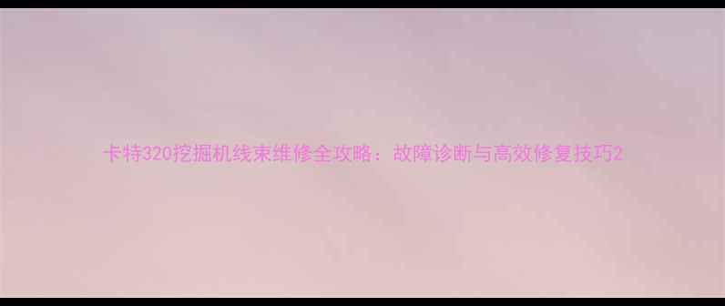 卡特320挖掘机线束维修全攻略故障诊断与高效修复技巧
