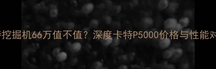 卡特挖掘机66万值不值深度卡特P5000价格与性能对比