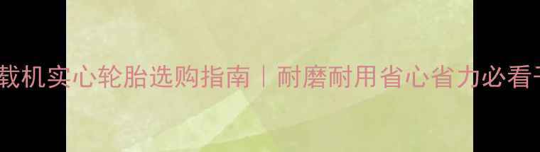 卡特装载机实心轮胎选购指南耐磨耐用省心省力必看干货