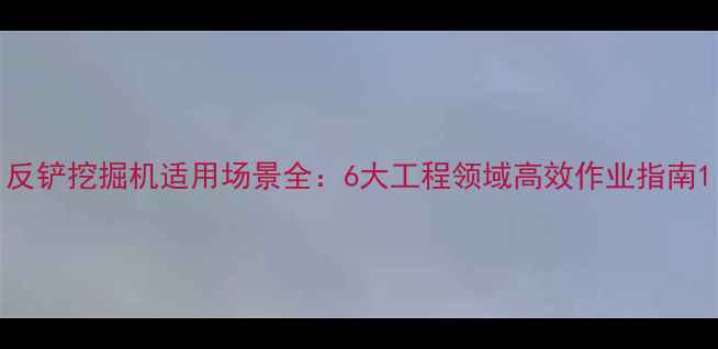 反铲挖掘机适用场景全6大工程领域高效作业指南