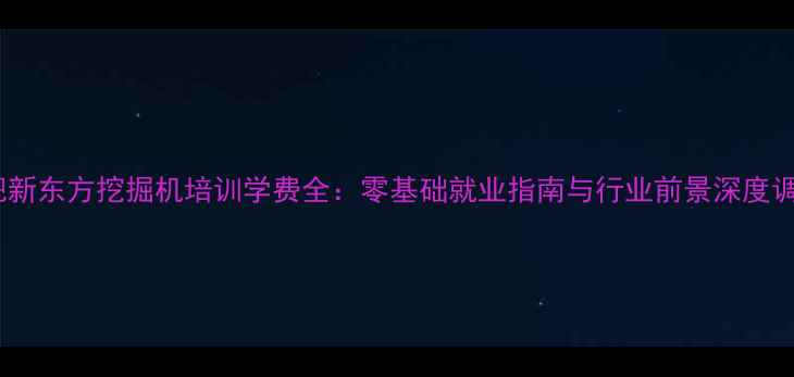 合肥新东方挖掘机培训学费全零基础就业指南与行业前景深度调查
