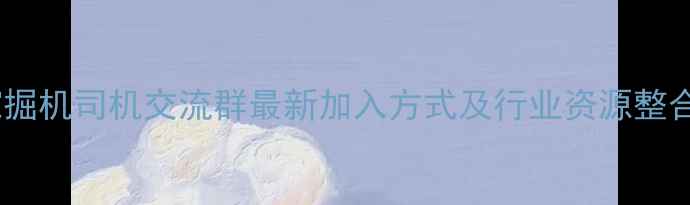 咸阳挖掘机司机交流群最新加入方式及行业资源整合指南