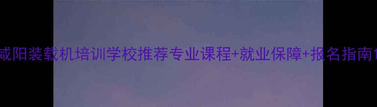 咸阳装载机培训学校推荐专业课程就业保障报名指南