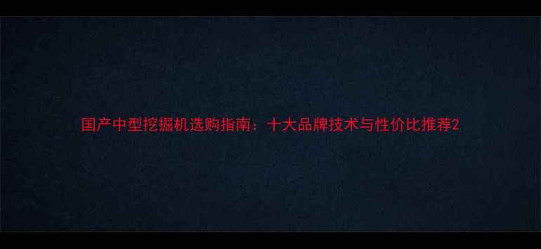 国产中型挖掘机选购指南十大品牌技术与性价比推荐
