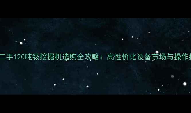 国产二手120吨级挖掘机选购全攻略高性价比设备市场与操作指南