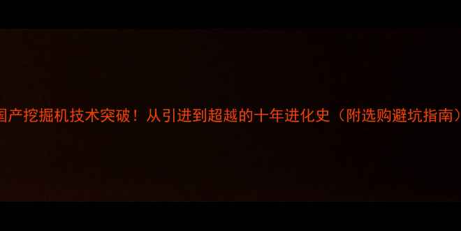 国产挖掘机技术突破从引进到超越的十年进化史附选购避坑指南