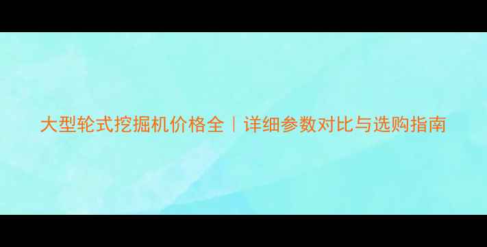大型轮式挖掘机价格全详细参数对比与选购指南