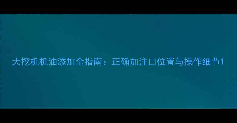 大挖机机油添加全指南正确加注口位置与操作细节
