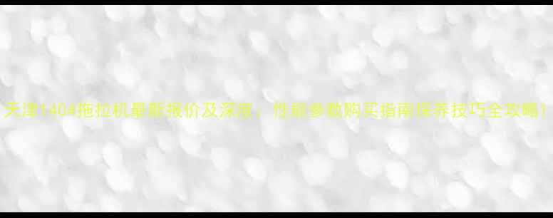 天津1404拖拉机最新报价及深度性能参数购买指南保养技巧全攻略