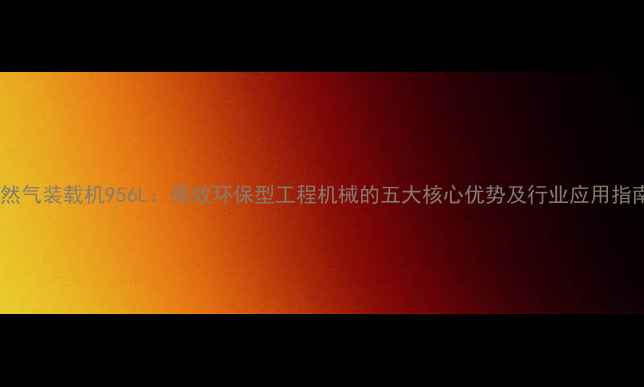 图片 天然气装载机956L：高效环保型工程机械的五大核心优势及行业应用指南1