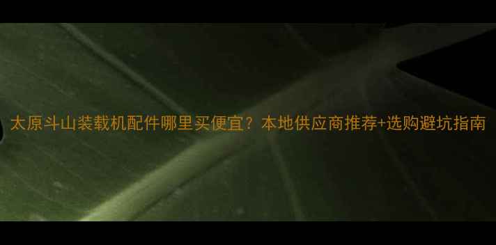 太原斗山装载机配件哪里买便宜本地供应商推荐选购避坑指南