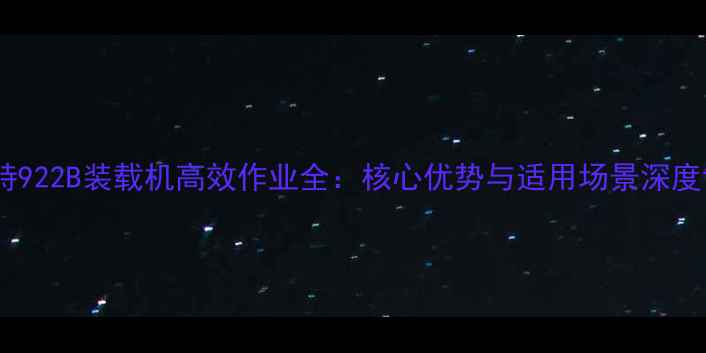 奥力特922B装载机高效作业全核心优势与适用场景深度评测