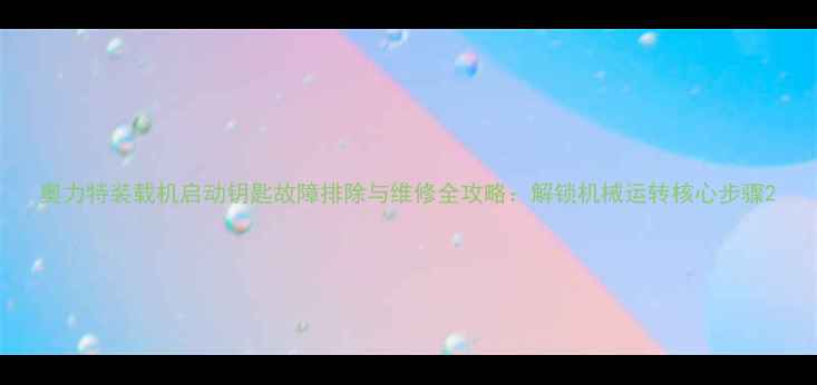 奥力特装载机启动钥匙故障排除与维修全攻略解锁机械运转核心步骤