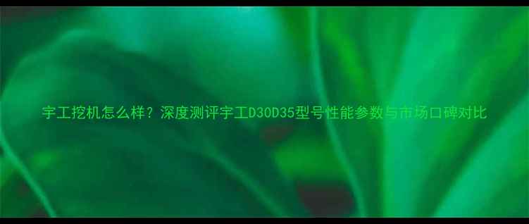 图片 宇工挖机怎么样？深度测评宇工D30D35型号性能参数与市场口碑对比
