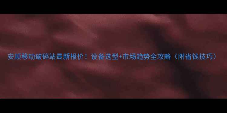 图片 安顺移动破碎站最新报价！设备选型+市场趋势全攻略（附省钱技巧）