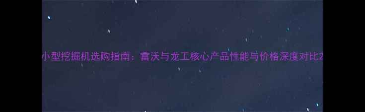 小型挖掘机选购指南雷沃与龙工核心产品性能与价格深度对比