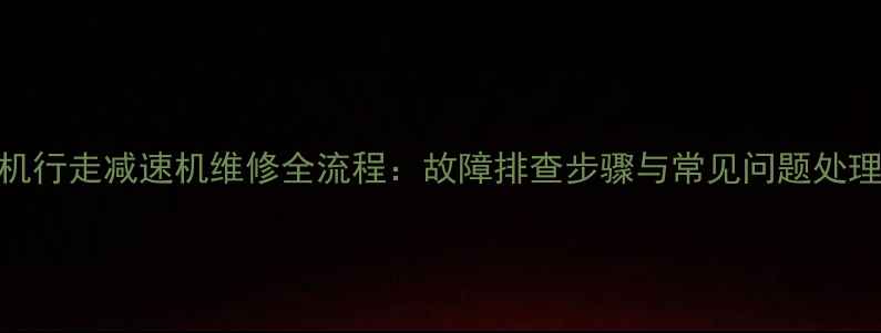 小挖机行走减速机维修全流程故障排查步骤与常见问题处理指南
