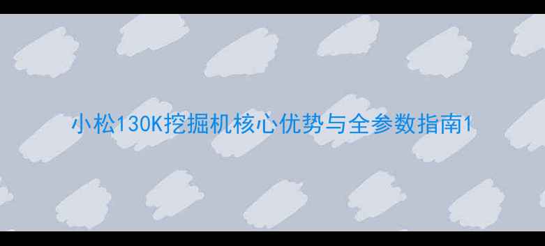 小松130K挖掘机核心优势与全参数指南