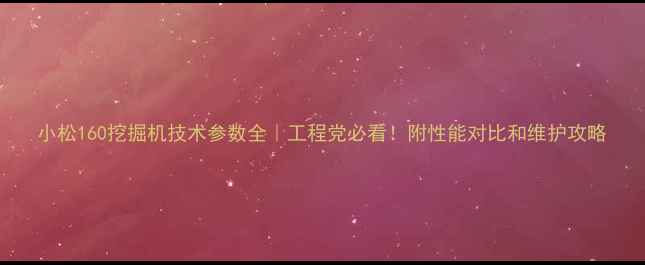 小松160挖掘机技术参数全工程党必看附性能对比和维护攻略