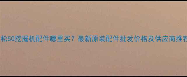 小松50挖掘机配件哪里买最新原装配件批发价格及供应商推荐