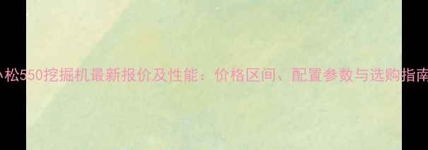 图片 小松550挖掘机最新报价及性能：价格区间、配置参数与选购指南2