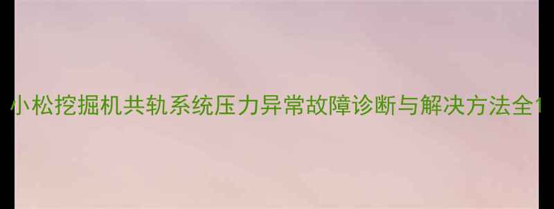图片 小松挖掘机共轨系统压力异常故障诊断与解决方法全1