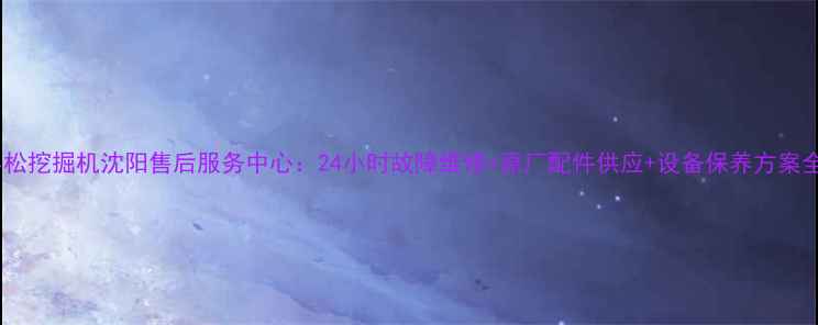 小松挖掘机沈阳售后服务中心24小时故障维修原厂配件供应设备保养方案全