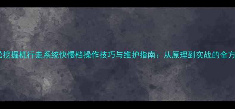 小松挖掘机行走系统快慢档操作技巧与维护指南从原理到实战的全方位