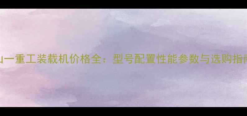 山一重工装载机价格全型号配置性能参数与选购指南