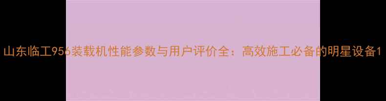 山东临工956装载机性能参数与用户评价全高效施工必备的明星设备
