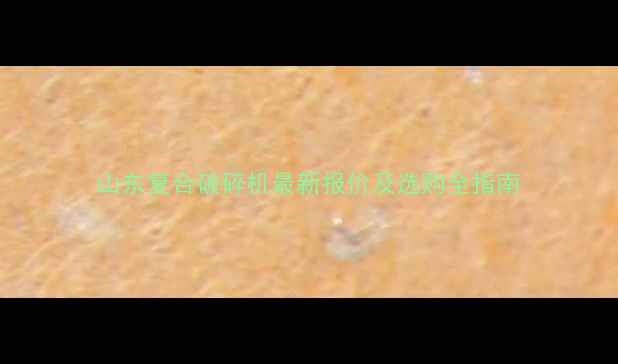 图片 山东复合破碎机最新报价及选购全指南