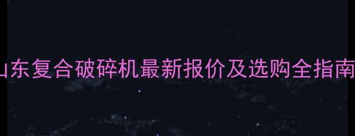 山东复合破碎机最新报价及选购全指南