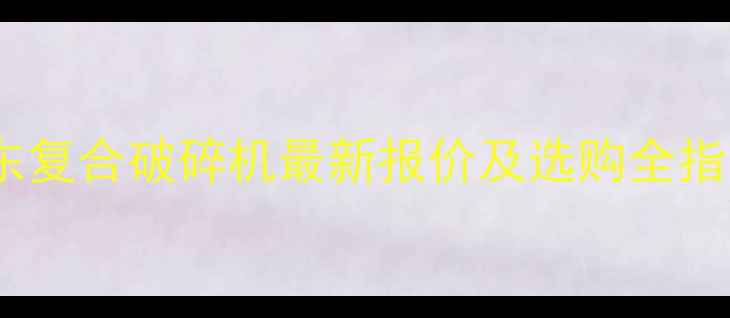 图片 山东复合破碎机最新报价及选购全指南2