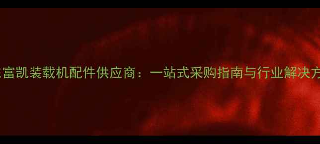 山东富凯装载机配件供应商一站式采购指南与行业解决方案