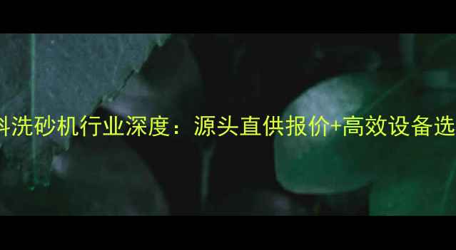 图片 山东石料洗砂机行业深度：源头直供报价+高效设备选型指南2