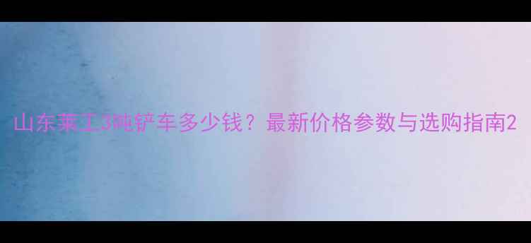 图片 山东莱工3吨铲车多少钱？最新价格参数与选购指南2