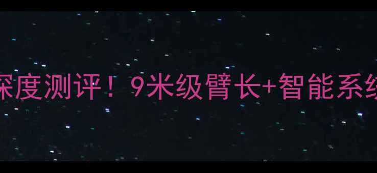 山河挖机sH85-9m深度测评9米级臂长智能系统这篇全说清