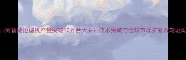 山河智能挖掘机产量突破10万台大关技术突破与全球市场扩张双轮驱动