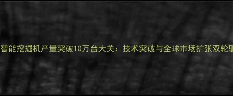 图片 山河智能挖掘机产量突破10万台大关：技术突破与全球市场扩张双轮驱动1