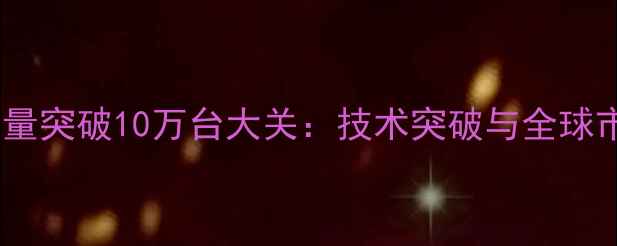 图片 山河智能挖掘机产量突破10万台大关：技术突破与全球市场扩张双轮驱动2