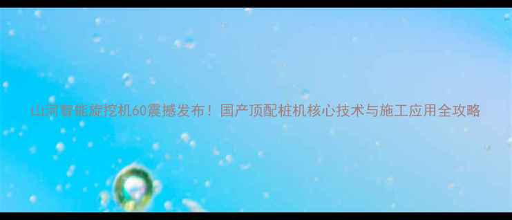 山河智能旋挖机60震撼发布国产顶配桩机核心技术与施工应用全攻略