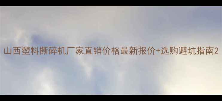 山西塑料撕碎机厂家直销价格最新报价选购避坑指南