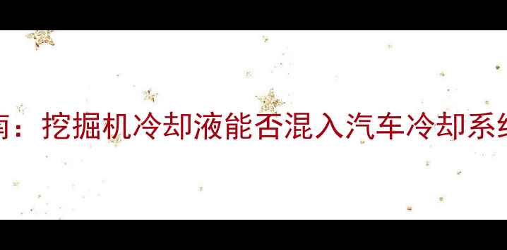 图片 工程机械冷却液加注指南：挖掘机冷却液能否混入汽车冷却系统？详细解答与操作规范